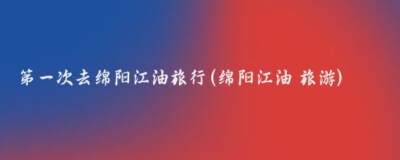 第一次去绵阳江油旅行(绵阳江油 旅游)