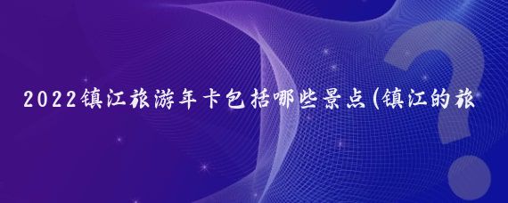 2022镇江旅游年卡包括哪些景点(镇江的旅游年卡)
