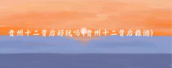 贵州十二背后好玩吗(贵州十二背后旅游)