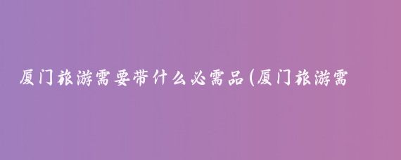 厦门旅游需要带什么必需品(厦门旅游需要带什么)