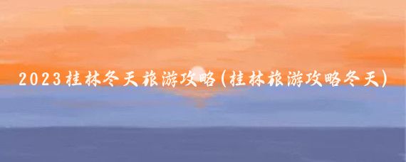 2023桂林冬天旅游攻略(桂林旅游攻略冬天)