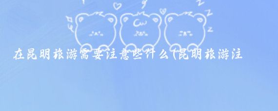 在昆明旅游需要注意些什么(昆明旅游注意事项)