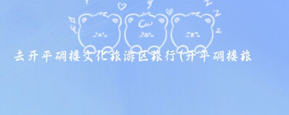 去开平碉楼文化旅游区旅行(开平碉楼旅游推荐)