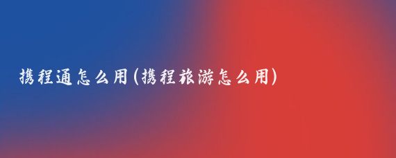 携程通怎么用(携程旅游怎么用)