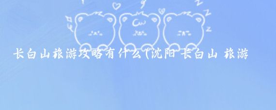 长白山旅游攻略有什么(沈阳 长白山 旅游攻略)
