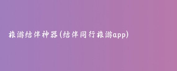 旅游结伴神器(结伴同行旅游app)