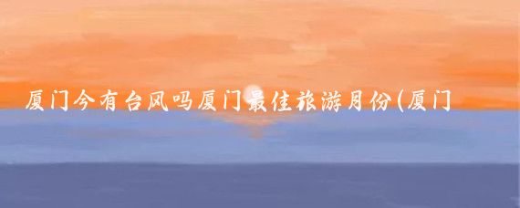 厦门今有台风吗厦门最佳旅游月份(厦门旅游 台风)