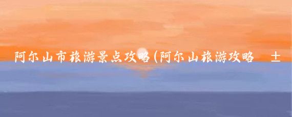 阿尔山市旅游景点攻略(阿尔山旅游攻略江苏)