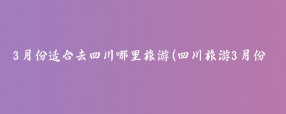 3月份适合去四川哪里旅游(四川旅游3月份)