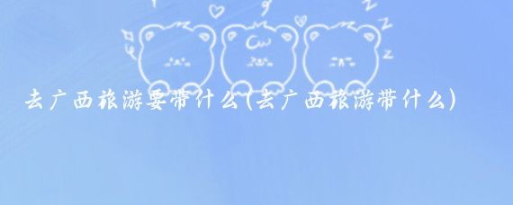 去广西旅游要带什么(去广西旅游带什么)