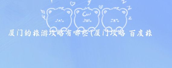 厦门的旅游攻略有哪些(厦门攻略 百度旅游)