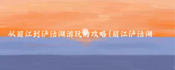从丽江到泸沽湖游玩的攻略(丽江泸沽湖旅游攻略杭州)