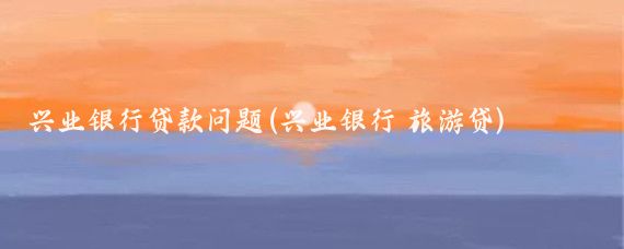 兴业银行贷款问题(兴业银行 旅游贷)