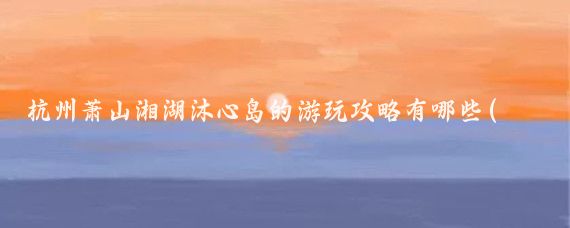 杭州萧山湘湖沐心岛的游玩攻略有哪些(湘湖 旅游攻略)