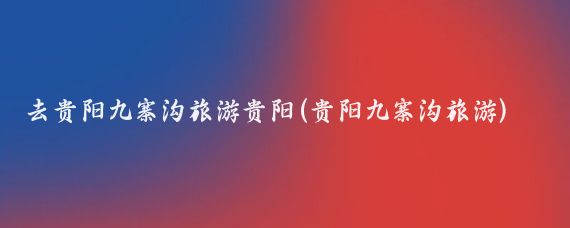 去贵阳九寨沟旅游贵阳(贵阳九寨沟旅游)
