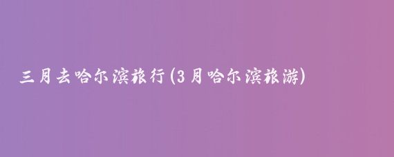 三月去哈尔滨旅行(3月哈尔滨旅游)