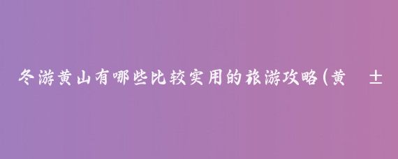 冬游黄山有哪些比较实用的旅游攻略(黄山旅游攻略冬天)