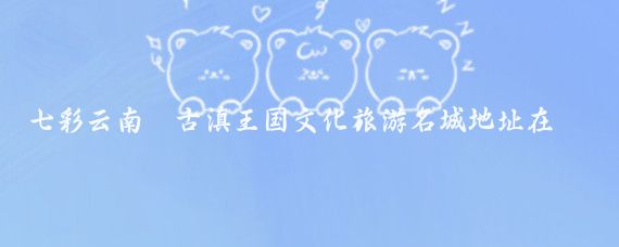 七彩云南·古滇王国文化旅游名城地址在哪里(七彩云南古滇文化旅游名城)