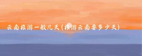 云南旅游一般几天(旅游云南要多少天)