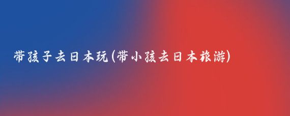 带孩子去日本玩(带小孩去日本旅游)