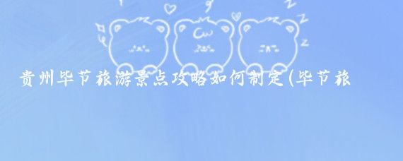 贵州毕节旅游景点攻略如何制定(毕节旅游攻略模板)