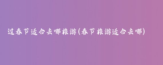 过春节适合去哪旅游(春节旅游适合去哪)