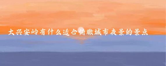 大兴安岭有什么适合俯瞰城市夜景的景点(大兴安岭旅游城市夜景)