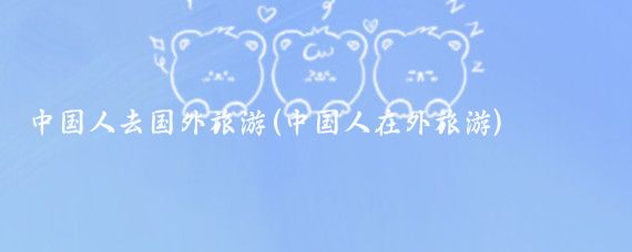 中国人去国外旅游(中国人在外旅游)