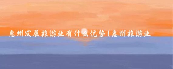 惠州发展旅游业有什么优势(惠州旅游业发展)