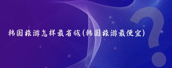 韩国旅游怎样最省钱(韩国旅游最便宜)