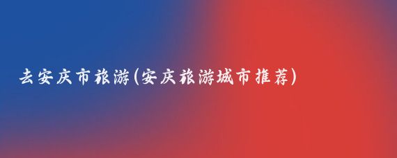 去安庆市旅游(安庆旅游城市推荐)