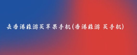 去香港旅游买苹果手机(香港旅游 买手机)