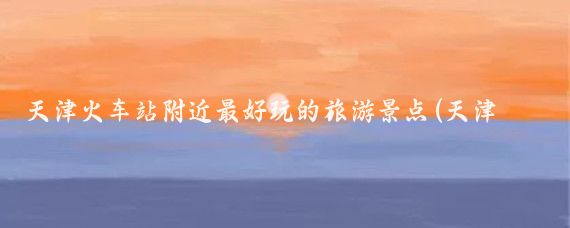 天津火车站附近最好玩的旅游景点(天津旅游 火车站)