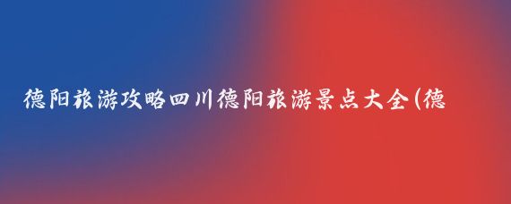 德阳旅游攻略四川德阳旅游景点大全(德阳旅游攻略江苏)