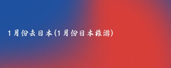 1月份去日本(1月份日本旅游)