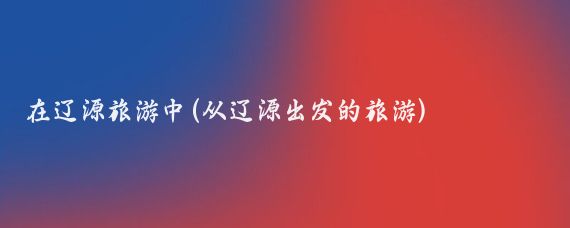 在辽源旅游中(从辽源出发的旅游)