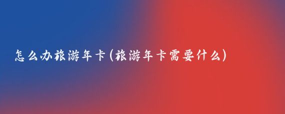 怎么办旅游年卡(旅游年卡需要什么)