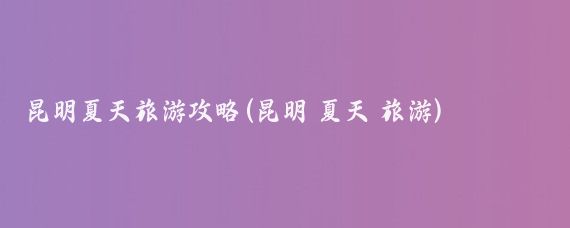 昆明夏天旅游攻略(昆明 夏天 旅游)