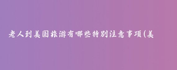 老人到美国旅游有哪些特别注意事项(美国 老年人 旅游)