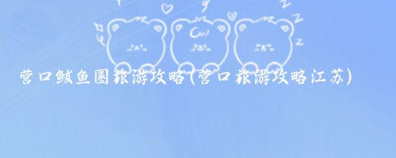 营口鲅鱼圈旅游攻略(营口旅游攻略江苏)