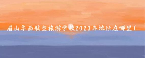 眉山华西航空旅游学校2023年地址在哪里(眉山华西旅游学校)