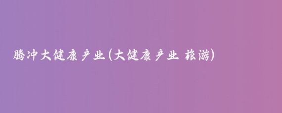 腾冲大健康产业(大健康产业 旅游)