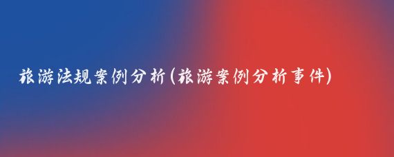 旅游法规案例分析(旅游案例分析事件)