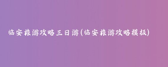 临安旅游攻略三日游(临安旅游攻略模板)
