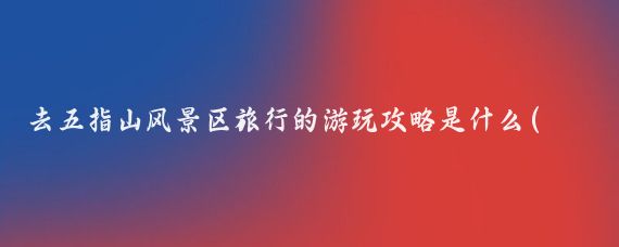 去五指山风景区旅行的游玩攻略是什么(五指山旅游攻略浙江)