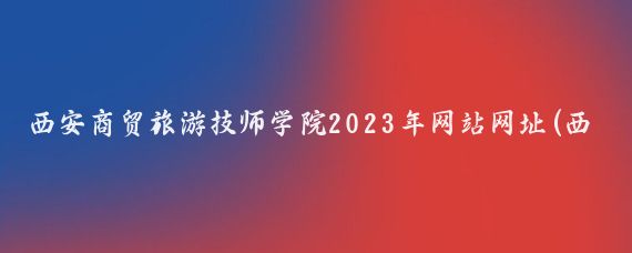 西安商贸旅游技师学院2023年网站网址(西安旅游商贸技师学院)