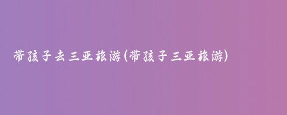 带孩子去三亚旅游(带孩子三亚旅游)