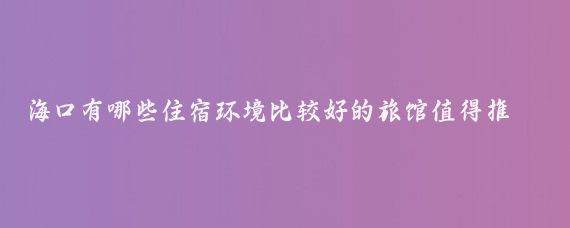 海口有哪些住宿环境比较好的旅馆值得推荐(海口旅游住宿好物)