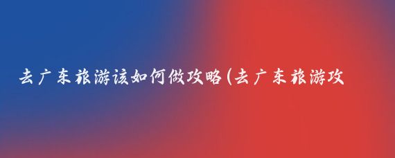 去广东旅游该如何做攻略(去广东旅游攻略)