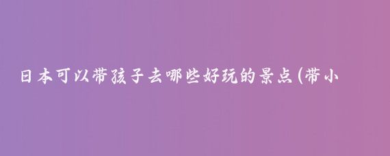 日本可以带孩子去哪些好玩的景点(带小孩去日本旅游)